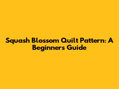 Squash Blossom Quilt Pattern: A Beginner's Guide