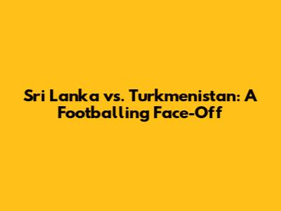 Sri Lanka vs. Turkmenistan: A Footballing Face-Off