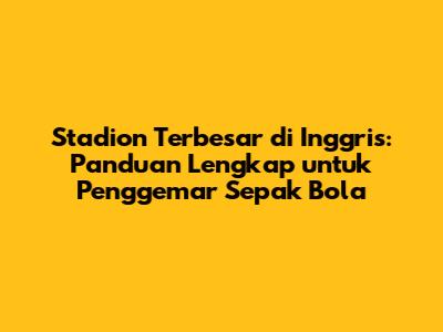 Stadion Terbesar di Inggris: Panduan Lengkap untuk Penggemar Sepak Bola