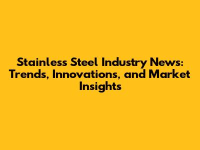 Stainless Steel Industry News: Trends, Innovations, and Market Insights
