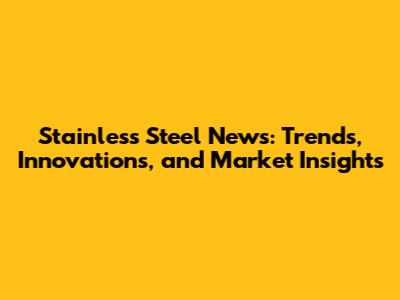 Stainless Steel News: Trends, Innovations, and Market Insights