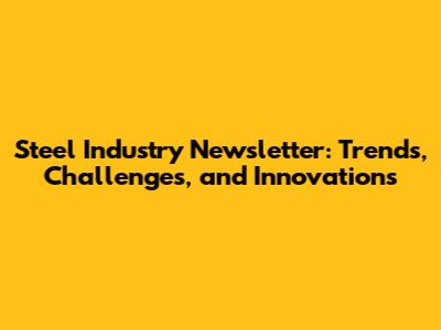 Steel Industry Newsletter: Trends, Challenges, and Innovations