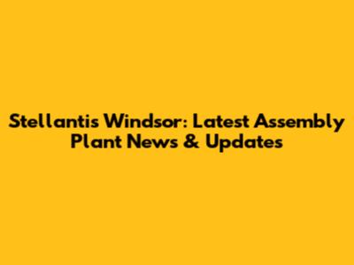 Stellantis Windsor: Latest Assembly Plant News & Updates