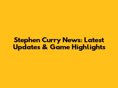 Stephen Curry News: Latest Updates & Game Highlights