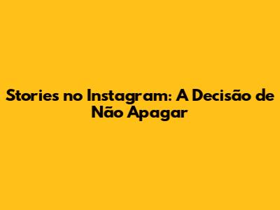 Stories no Instagram: A Decisão de Não Apagar
