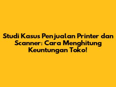 Studi Kasus Penjualan Printer dan Scanner: Cara Menghitung Keuntungan Toko!