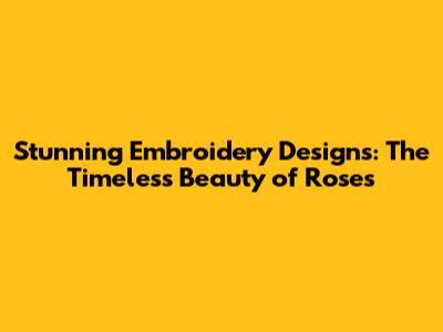 Stunning Embroidery Designs: The Timeless Beauty of Roses