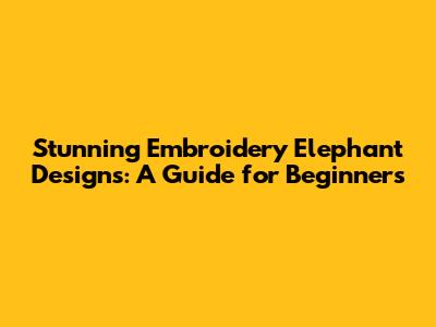 Stunning Embroidery Elephant Designs: A Guide for Beginners