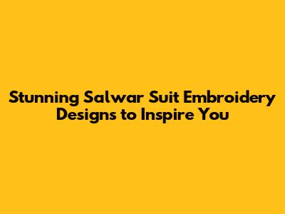 Stunning Salwar Suit Embroidery Designs to Inspire You