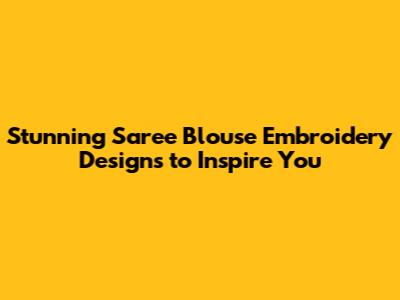 Stunning Saree Blouse Embroidery Designs to Inspire You