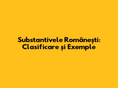 Substantivele Românești: Clasificare și Exemple
