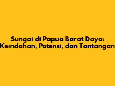 Sungai di Papua Barat Daya: Keindahan, Potensi, dan Tantangan