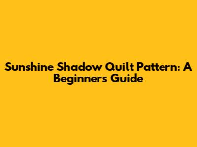 Sunshine Shadow Quilt Pattern: A Beginner's Guide