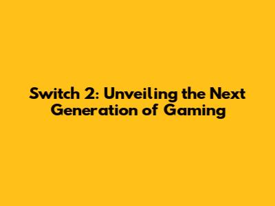 Switch 2: Unveiling the Next Generation of Gaming