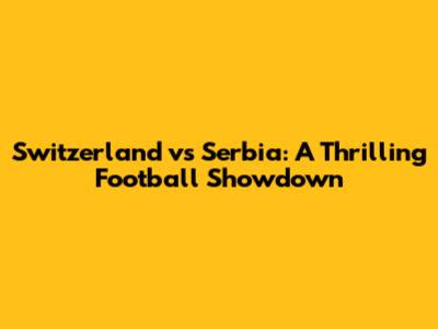 Switzerland vs Serbia: A Thrilling Football Showdown