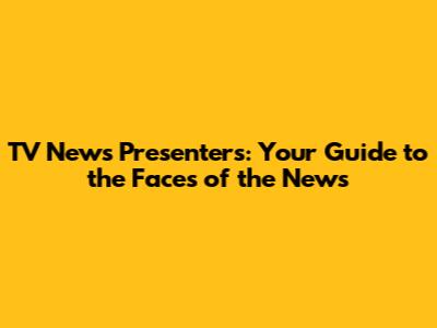 TV News Presenters: Your Guide to the Faces of the News