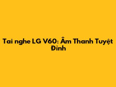 Tai nghe LG V60: Âm Thanh Tuyệt Đỉnh