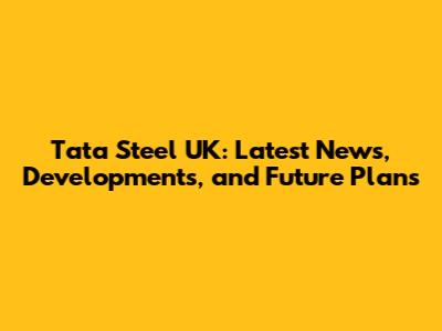 Tata Steel UK: Latest News, Developments, and Future Plans