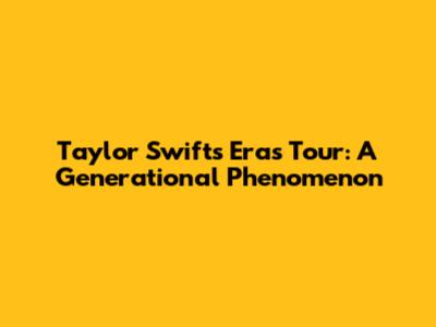 Taylor Swift's Eras Tour: A Generational Phenomenon