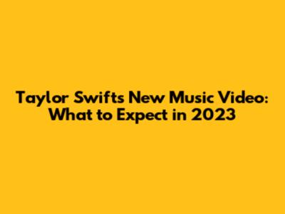Taylor Swift's New Music Video: What to Expect in 2023