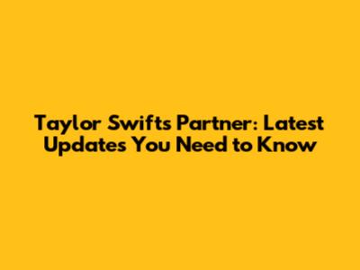 Taylor Swift's Partner: Latest Updates You Need to Know
