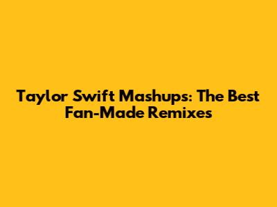 Taylor Swift Mashups: The Best Fan-Made Remixes