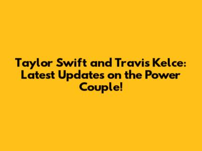 Taylor Swift and Travis Kelce: Latest Updates on the Power Couple!