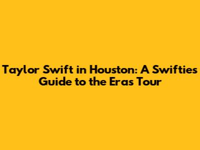 Taylor Swift in Houston: A Swiftie's Guide to the Eras Tour