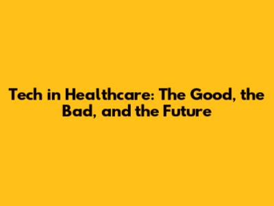 Tech in Healthcare: The Good, the Bad, and the Future