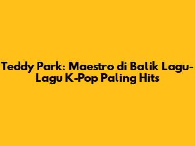 Teddy Park: Maestro di Balik Lagu-Lagu K-Pop Paling Hits