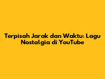 Terpisah Jarak dan Waktu: Lagu Nostalgia di YouTube