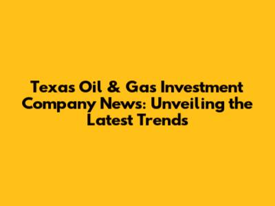 Texas Oil & Gas Investment Company News: Unveiling the Latest Trends