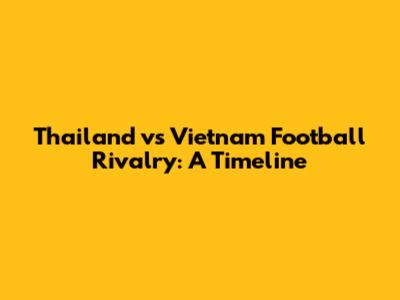 Thailand vs Vietnam Football Rivalry: A Timeline