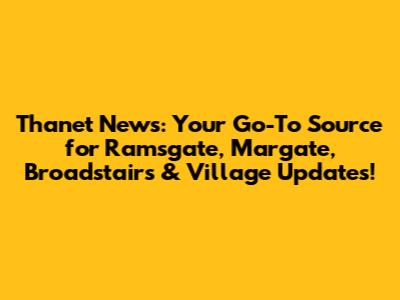 Thanet News: Your Go-To Source for Ramsgate, Margate, Broadstairs & Village Updates!