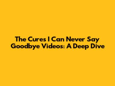 The Cure's 'I Can Never Say Goodbye' Videos: A Deep Dive