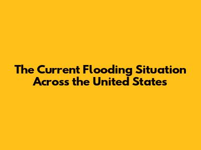 The Current Flooding Situation Across the United States