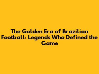 The Golden Era of Brazilian Football: Legends Who Defined the Game