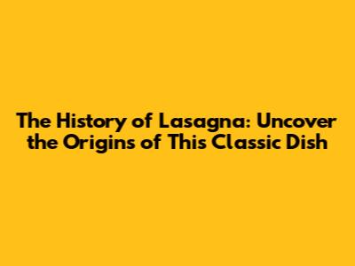 The History of Lasagna: Uncover the Origins of This Classic Dish