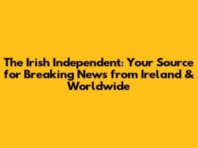 The Irish Independent: Your Source for Breaking News from Ireland & Worldwide
