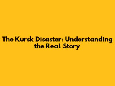 The Kursk Disaster: Understanding the Real Story