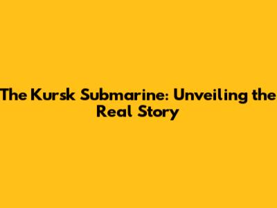 The Kursk Submarine: Unveiling the Real Story
