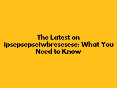 The Latest on ipsepsepseiwbresesese: What You Need to Know