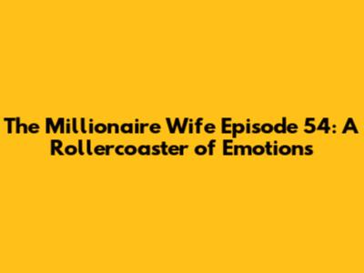 The Millionaire Wife Episode 54: A Rollercoaster of Emotions