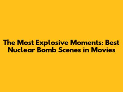 The Most Explosive Moments: Best Nuclear Bomb Scenes in Movies