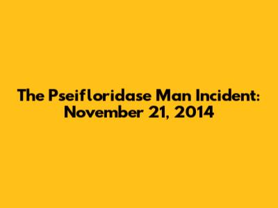 The Pseifloridase Man Incident: November 21, 2014