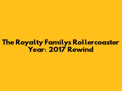 The Royalty Family's Rollercoaster Year: 2017 Rewind