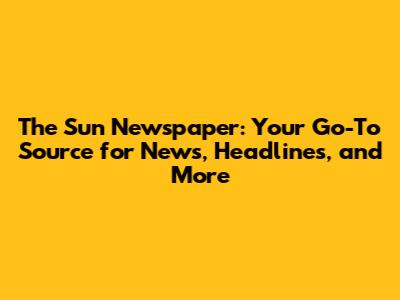 The Sun Newspaper: Your Go-To Source for News, Headlines, and More