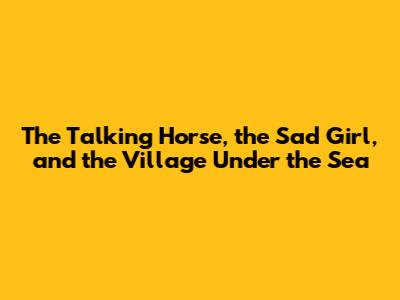 The Talking Horse, the Sad Girl, and the Village Under the Sea