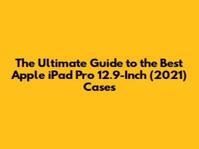 The Ultimate Guide to the Best Apple iPad Pro 12.9-Inch (2021) Cases