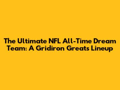 The Ultimate NFL All-Time Dream Team: A Gridiron Greats Lineup